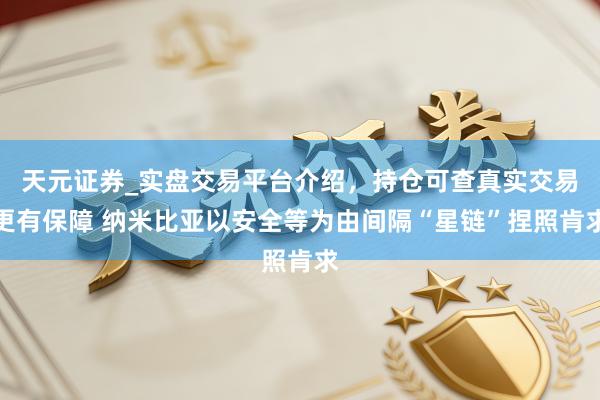 天元证券_实盘交易平台介绍，持仓可查真实交易更有保障 纳米比亚以安全等为由间隔“星链”捏照肯求